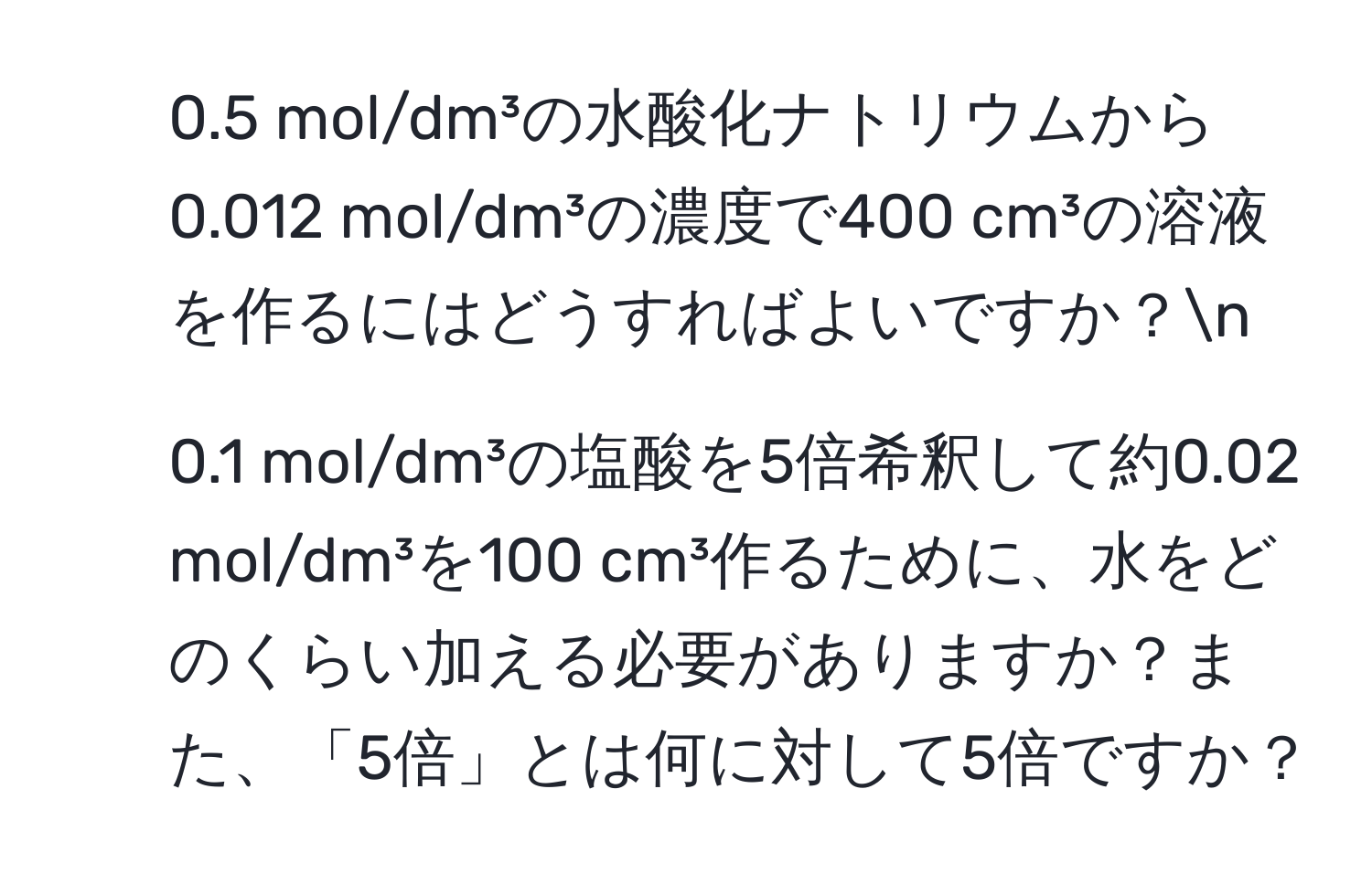 0.5 mol/dm³の水酸化ナトリウムから0.012 mol/dm³の濃度で400 cm³の溶液を作るにはどうすればよいですか？n
2. 0.1 mol/dm³の塩酸を5倍希釈して約0.02 mol/dm³を100 cm³作るために、水をどのくらい加える必要がありますか？また、「5倍」とは何に対して5倍ですか？