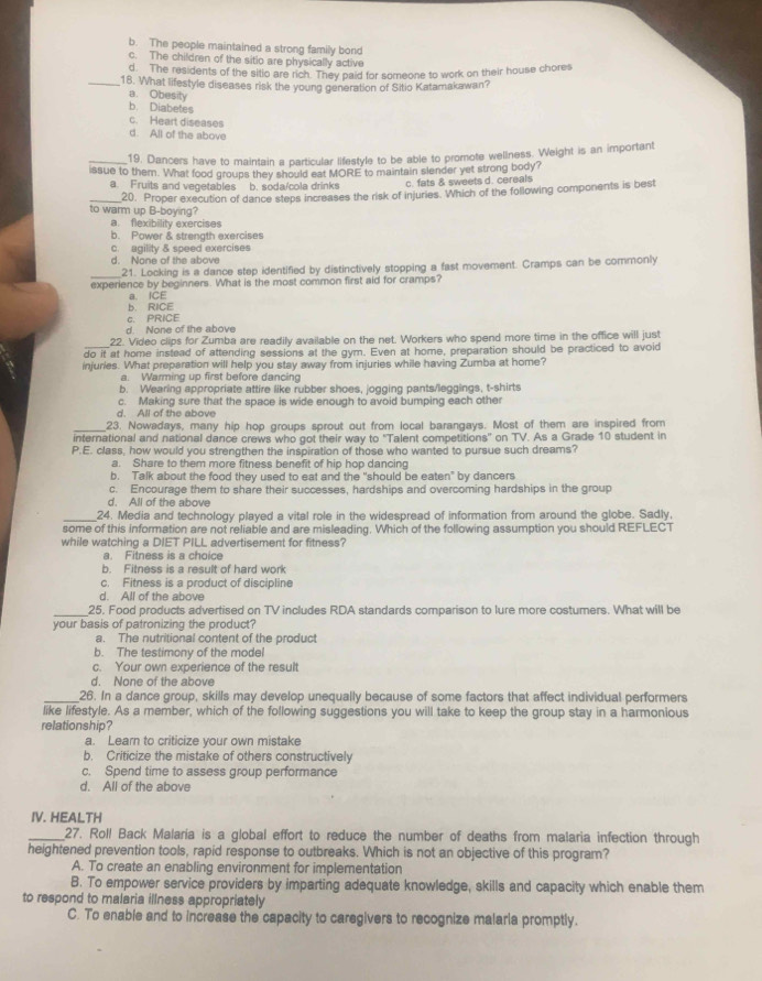 b. The people maintained a strong family bond
c. The children of the sitio are physically active
d ..  The residents of the sitio are rich. They paid for someone to work on their house chores
_18. What lifestyle diseases risk the young generation of Sitio Katamakawan?
a. Obesity
b. Diabetes
c. Heart diseases
d. All of the above
_19. Dancers have to maintain a particular lifestyle to be able to promote wellness. Weight is an important
issue to them. What food groups they should eat MORE to maintain slender yet strong body?
a. Fruits and vegetables b. soda/cola drinks c. fats & sweets d. cereals
_to warm up B-boying? 20. Proper execution of dance steps increases the risk of injuries. Which of the following components is best
a. flexibility exercises
b. Power & strength exercises
c. eaility & speed exercises
d. None of the above
_
21. Locking is a dance step identified by distinctively stopping a fast movement. Cramps can be commonly
experience by beginners. What is the most common first aid for cramps?
a. ICE
b. RICE
c. PRICE
d. None of the above
_
22. Video clips for Zumba are readily available on the net. Workers who spend more time in the office will just
do it at home instead of attending sessions at the gym. Even at home, preparation should be practiced to avoid
injuries. What preparation will help you stay away from injuries while having Zumba at home?
a. Warming up first before dancing
b. Wearing appropriate attire like rubber shoes, jogging pants/leggings, t-shirts
c. Making sure that the space is wide enough to avoid bumping each other
d. All of the above
_23. Nowadays, many hip hop groups sprout out from local barangays. Most of them are inspired from
international and national dance crews who got their way to 'Talent competitions” on TV. As a Grade 10 student in
P.E. class, how would you strengthen the inspiration of those who wanted to pursue such dreams?
a. Share to them more fitness benefit of hip hop dancing
b. Talk about the food they used to eat and the "should be eaten" by dancers
c. Encourage them to share their successes, hardships and overcoming hardships in the group
d. All of the above
_24. Media and technology played a vital role in the widespread of information from around the globe. Sadly,
some of this information are not reliable and are misleading. Which of the following assumption you should REFLECT
while watching a DIET PILL advertisement for fitness?
a. Fitness is a choice
b. Fitness is a result of hard work
c. Fitness is a product of discipline
d. All of the above
_
25. Food products advertised on TV includes RDA standards comparison to lure more costumers. What will be
your basis of patronizing the product?
a. The nutritional content of the product
b. The testimony of the model
c. Your own experience of the result
d. None of the above
_26. In a dance group, skills may develop unequally because of some factors that affect individual performers
like lifestyle. As a member, which of the following suggestions you will take to keep the group stay in a harmonious
relationship?
a. Learn to criticize your own mistake
b. Criticize the mistake of others constructively
c. Spend time to assess group performance
d. Ail of the above
IV. HEALTH
_27. Roll Back Malaría is a global effort to reduce the number of deaths from malaria infection through
heightened prevention tools, rapid response to outbreaks. Which is not an objective of this program?
A. To create an enabling environment for implementation
B. To empower service providers by imparting adequate knowledge, skills and capacity which enable them
to respond to malaria illness appropriately
C. To enable and to increase the capacity to caregivers to recognize malaria promptly.