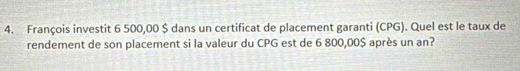 François investit 6 500,00 $ dans un certificat de placement garanti (CPG). Quel est le taux de 
rendement de son placement si la valeur du CPG est de 6 800,00$ après un an?