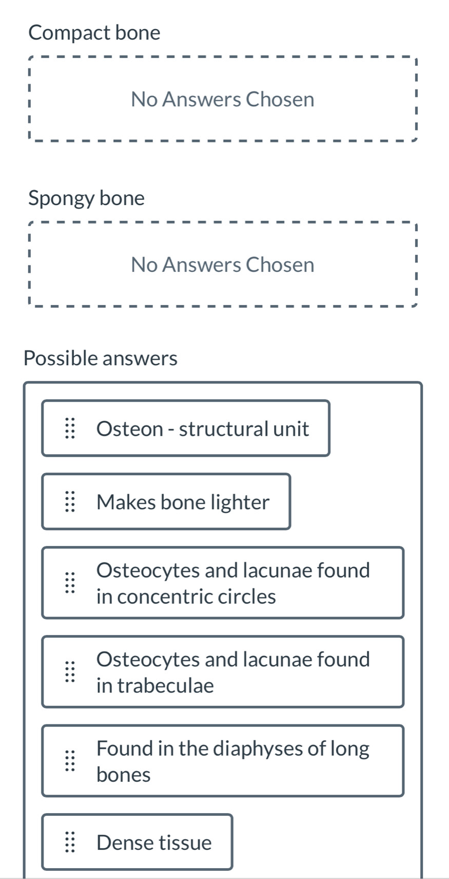 Compact bone
No Answers Chosen
Spongy bone
No Answers Chosen
Possible answers
Osteon - structural unit
Makes bone lighter
Osteocytes and lacunae found
in concentric circles
Osteocytes and lacunae found
in trabeculae
Found in the diaphyses of long
bones
Dense tissue