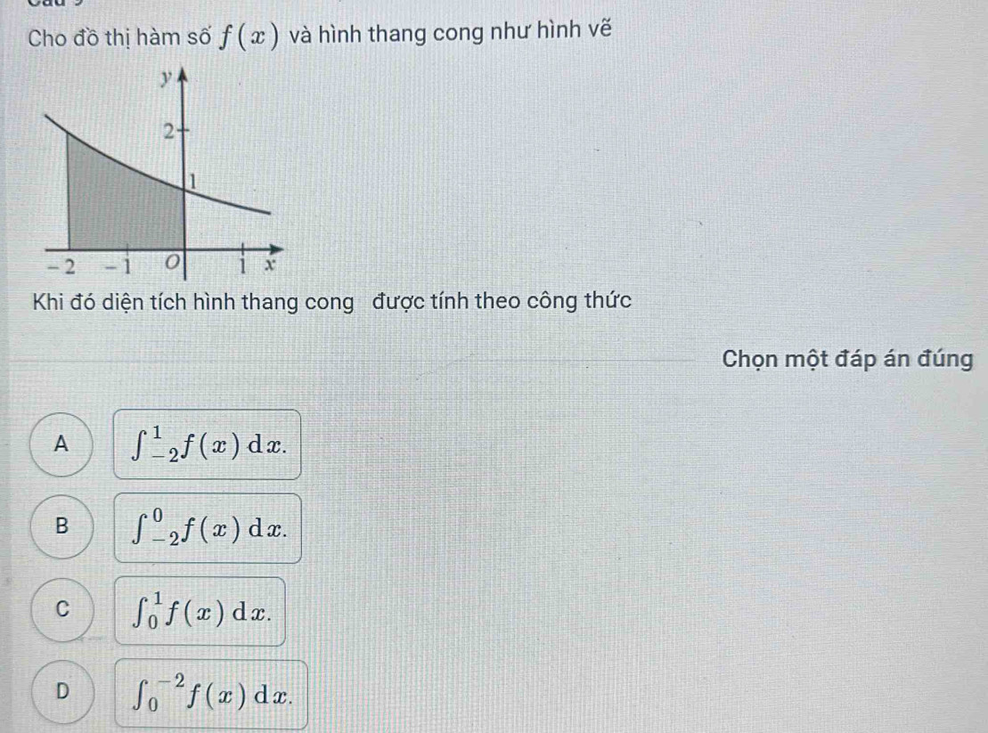 Cho đồ thị hàm số f(x) và hình thang cong như hình vẽ
Khi đó diện tích hình thang cong được tính theo công thức
Chọn một đáp án đúng
A ∈t _(-2)^1f(x)dx.
B ∈t _(-2)^0f(x)dx.
C ∈t _0^1f(x)dx.
D ∈t _0^(-2)f(x)dx.