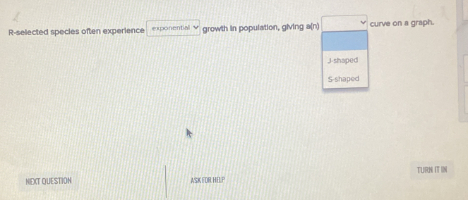 R-selected species often experience exponential growth in population, giving a(n) curve on a graph.
J-shaped
S-shaped
NEXT QUESTION ASK FOR HELP TURN IT IN