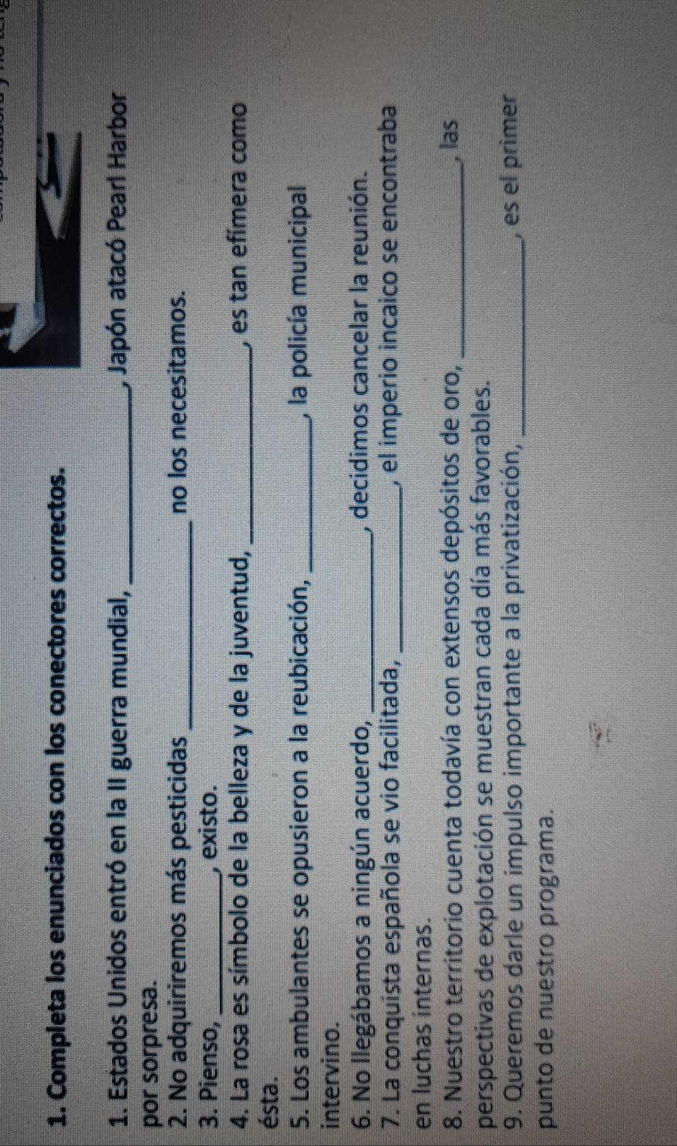 Completa los enunciados con los conectores correctos. 
1. Estados Unidos entró en la II guerra mundial, _, Japón atacó Pearl Harbor 
por sorpresa. 
2. No adquiriremos más pesticidas _no los necesitamos. 
3. Pienso, _, existo. 
4. La rosa es símbolo de la belleza y de la juventud, _, es tan efímera como 
ésta. 
5. Los ambulantes se opusieron a la reubicación, _, la policía municipal 
intervino. 
6. No llegábamos a ningún acuerdo, _, decidimos cancelar la reunión. 
7. La conquista española se vio facilitada, _, el imperio incaico se encontraba 
en luchas internas. 
8. Nuestro territorio cuenta todavía con extensos depósitos de oro, _, las 
perspectivas de explotación se muestran cada día más favorables. 
9. Queremos darle un impulso importante a la privatización, _, es el primer 
punto de nuestão programa.