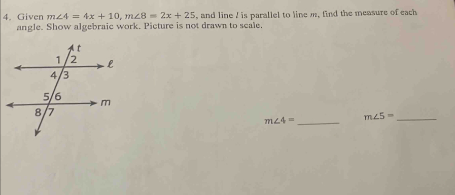 4, Given m∠ 4=4x+10, m∠ 8=2x+25 , and line / is parallel to line m, find the measure of each 
angle. Show algebraic work. Picture is not drawn to scale.
m∠ 4= _
m∠ 5= _