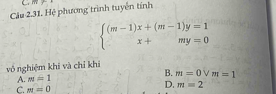 m71 
Câu 2.31. Hệ phương trình tuyến tính
beginarrayl (m-1)x+(m-1)y=1 x+my=0endarray.
vô nghiệm khi và chỉ khi
B. m=0vee m=1
A. m=1
C. m=0
D. m=2