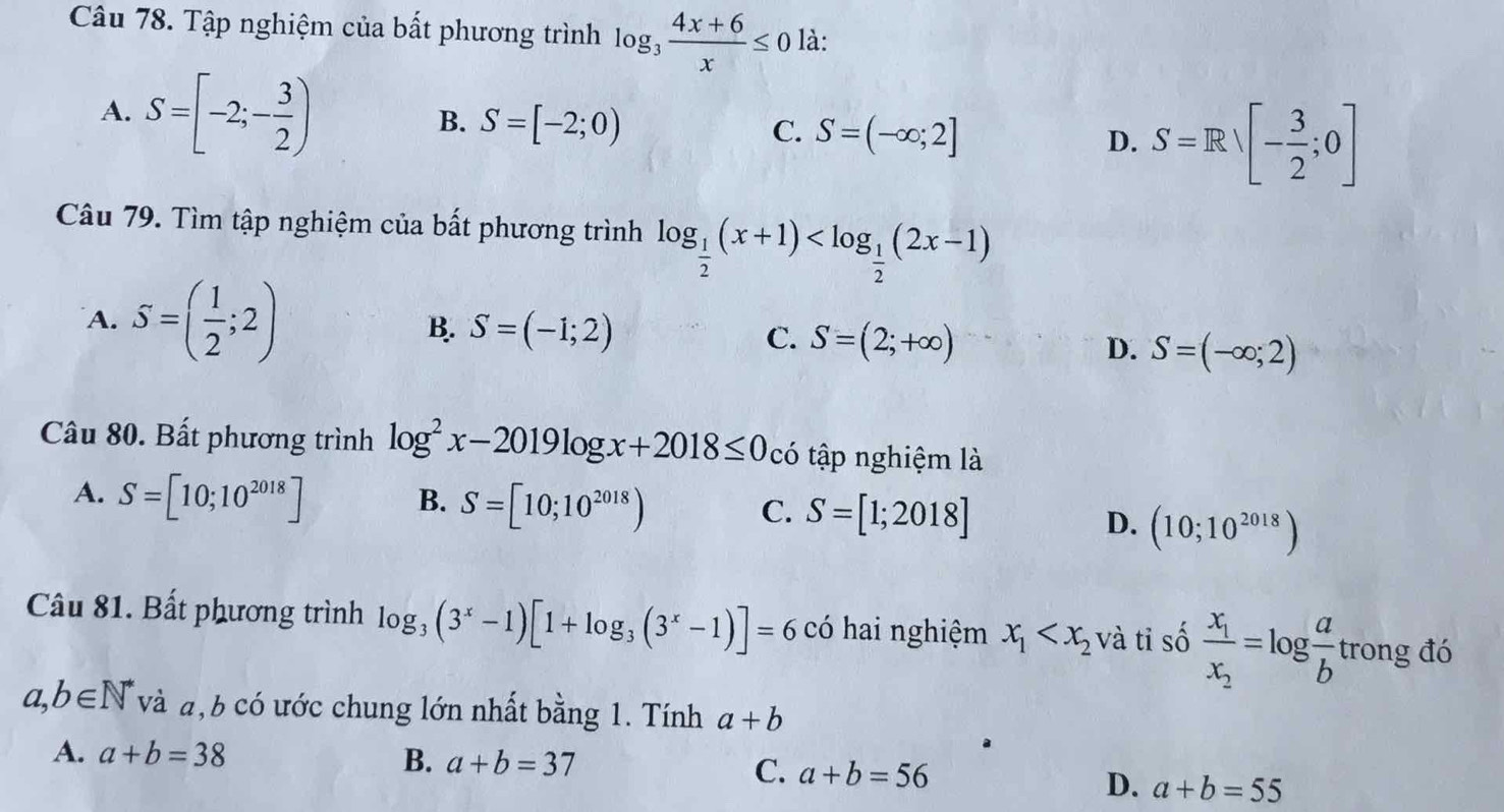 Tập nghiệm của bất phương trình log _3 (4x+6)/x ≤ 0 là:
A. S=[-2;- 3/2 ) S=[-2;0) C. S=(-∈fty ;2] D. S=Rvee [- 3/2 ;0]
B.
Câu 79. Tìm tập nghiệm của bất phương trình log _ 1/2 (x+1)
A. S=( 1/2 ;2)
B. S=(-1;2)
C. S=(2;+∈fty ) D. S=(-∈fty ;2)
Câu 80. Bất phương trình log^2x-2019log x+2018≤ 0 có tập nghiệm là
A. S=[10;10^(2018)] B. S=[10;10^(2018)) C. S=[1;2018] D. (10;10^(2018))
Câu 81. Bất phương trình log _3(3^x-1)[1+log _3(3^x-1)]=6 có hai nghiệm x_1 và tỉ số frac x_1x_2=log  a/b  trong đó
a,b∈ N^* và a, b có ước chung lớn nhất bằng 1. Tính a+b
A. a+b=38
B. a+b=37 C. a+b=56
D. a+b=55