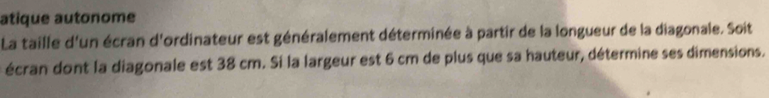 atique autonome 
La taille d'un écran d'ordinateur est généralement déterminée à partir de la longueur de la diagonale. Soit 
écran dont la diagonale est 38 cm. Si la largeur est 6 cm de plus que sa hauteur, détermine ses dimensions.