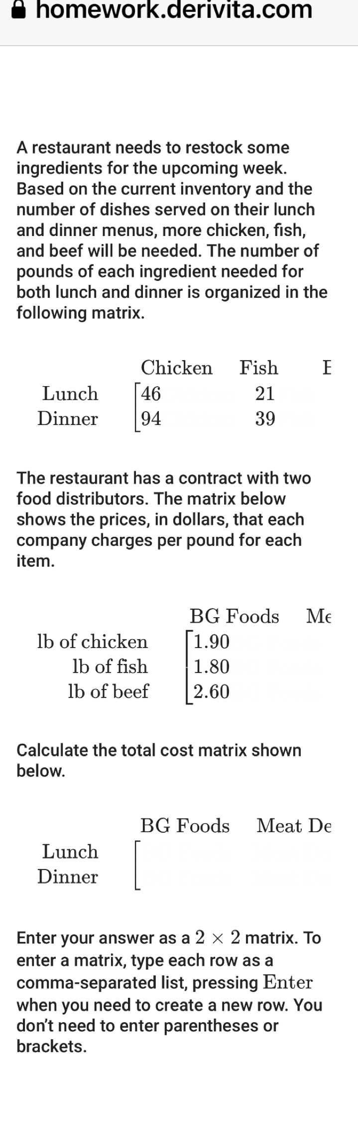 homework.derivita.com 
A restaurant needs to restock some 
ingredients for the upcoming week. 
Based on the current inventory and the 
number of dishes served on their lunch 
and dinner menus, more chicken, fish, 
and beef will be needed. The number of 
pounds of each ingredient needed for 
both lunch and dinner is organized in the 
following matrix. 
Chicken Fish E 
Lunch 21
beginbmatrix 46 94endbmatrix
Dinner 39
The restaurant has a contract with two 
food distributors. The matrix below 
shows the prices, in dollars, that each 
company charges per pound for each 
item. 
BG Foods Me 
lb of chicken 
lb of fish beginbmatrix 1.90 1.80 2.60endbmatrix
lb of beef 
Calculate the total cost matrix shown 
below. 
BG Foods Meat De 
Lunch 
Dinner 
Enter your answer as a 2* 2 matrix. To 
enter a matrix, type each row as a 
comma-separated list, pressing Enter 
when you need to create a new row. You 
don't need to enter parentheses or 
brackets.