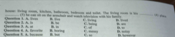 house: living room, kitchen, bathroom, bedroom and toilet. The living room is his_
_(5) he can sit on the armchair and watch television with his family.
(4) place
Question 1. A. lives B. live C. living D. lived
Question 2. A. is B. be C. being D. are
Question 3. A, at B. in C. of D. to
Question 4. A. favorite B. boring C. messy D. noisy
Question 5. A. because B. but C. so D. however