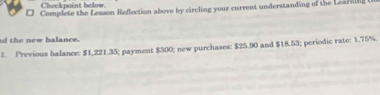 Checkpoint below. 
Complete the Lesson Reflection above by circling your current understanding of the Learning 
d the new balance. 
1. Previous balance: $1,221.35; payment $300; new purchases: $25.90 and $18.53; periodic rate: 1.75%.