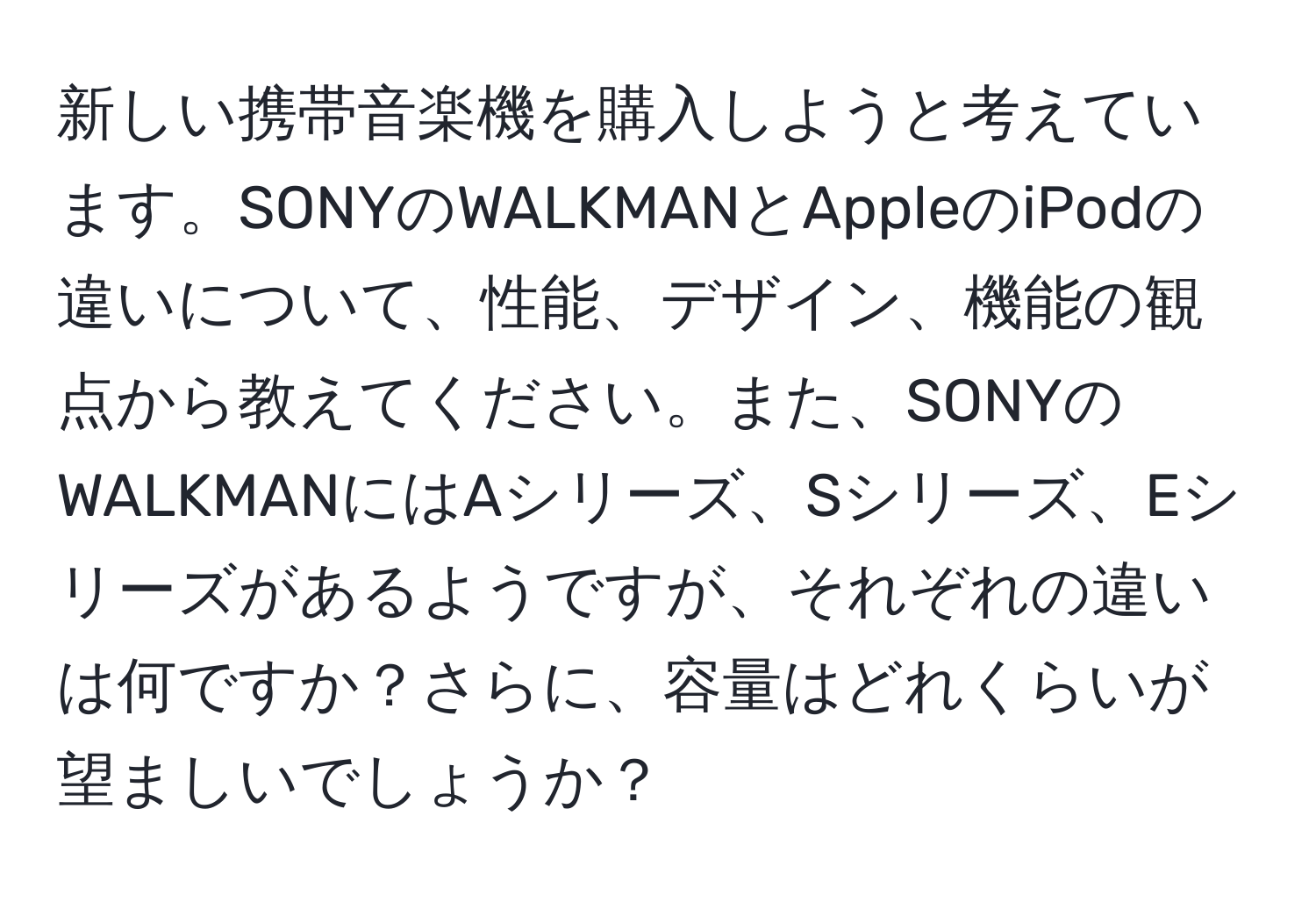 新しい携帯音楽機を購入しようと考えています。SONYのWALKMANとAppleのiPodの違いについて、性能、デザイン、機能の観点から教えてください。また、SONYのWALKMANにはAシリーズ、Sシリーズ、Eシリーズがあるようですが、それぞれの違いは何ですか？さらに、容量はどれくらいが望ましいでしょうか？