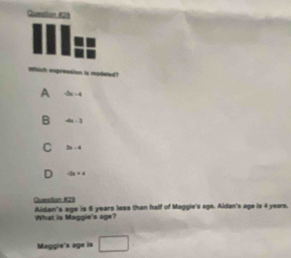 Whinh expression is modeled?
A -3x+4
B -4x-3
C 3x-4
D -3x+4
Question #29
Aidan's age is 6 years less than half of Maggie's age. Aidan's age is 4 years.
What is Maggie's age?
Maggie's age is □