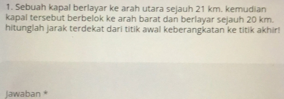 Sebuah kapal berlayar ke arah utara sejauh 21 km. kemudian 
kapal tersebut berbelok ke arah barat dan berlayar sejauh 20 km. 
hitunglah jarak terdekat dari titik awal keberangkatan ke titik akhir! 
jawaban *