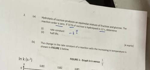 Hydrolysis of sucrose produces an equimolar mixture of fructose and glucose. The 
reaction order is zero. If 10 % of sucrose is hydrolysed in 22 s, determine
0 rate constant 
(ii) half life. 
[4 marks 
(b) The change in the rate constant of a reaction with the increasing in temperature is 
shown in FIGURE 1 below.
ln k (s-^1)
FIGURE 1: Graph in k versus  1/T 
0 0.001
0 0 002