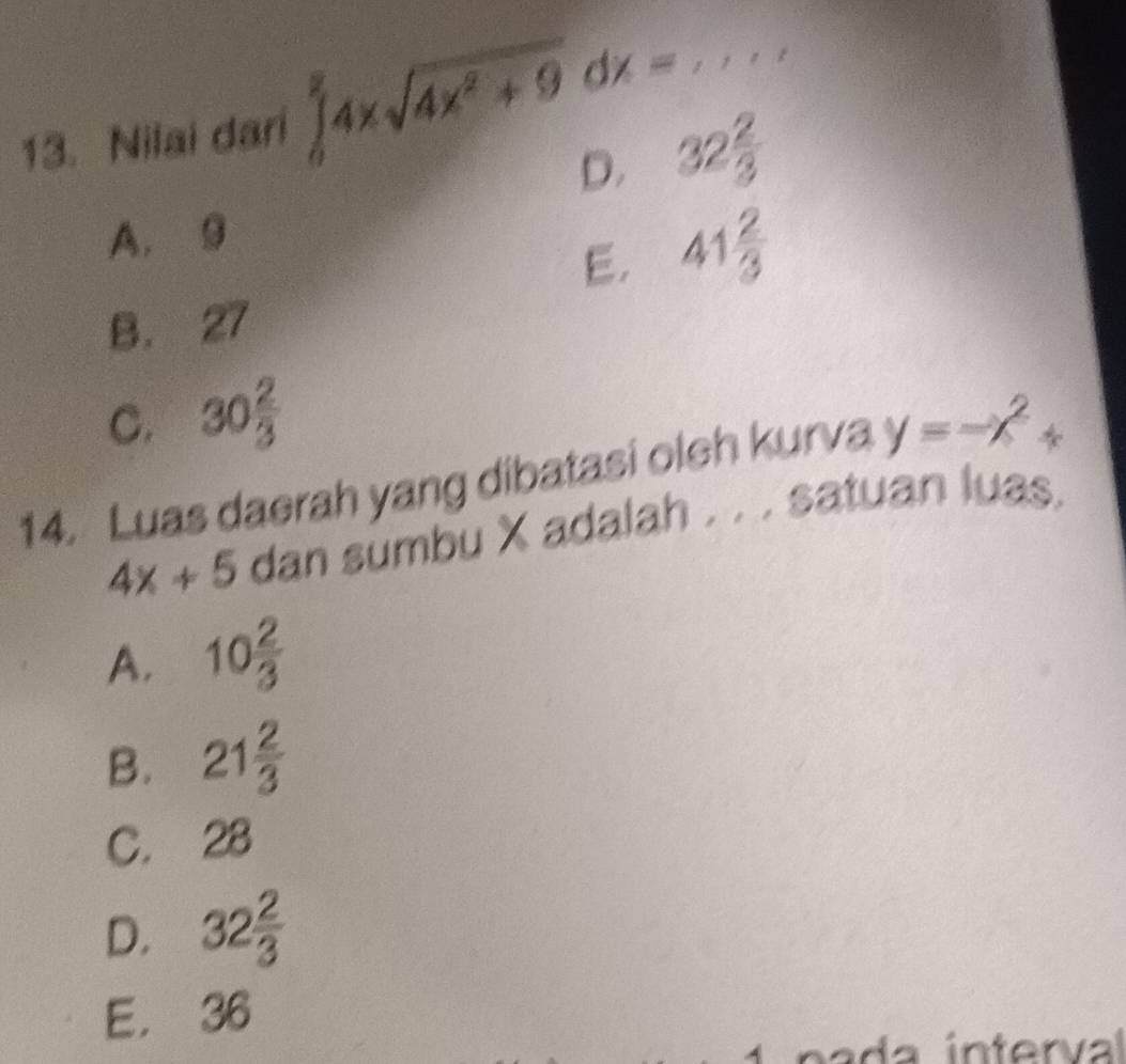 Nilai dari ∈tlimits _0^(24xsqrt(4x^2)+9)dx= , _
D. 32 2/3 
A. 9
E. 41 2/3 
B. 27
C. 30 2/3 
14. Luas daerah yang dibatasi oleh kurva y=-x^2+
4x+5 dan sumbu X adalah . . . satuan luas.
A. 10 2/3 
B. 21 2/3 
C. 28
D. 32 2/3 
E. 36
a da in terval