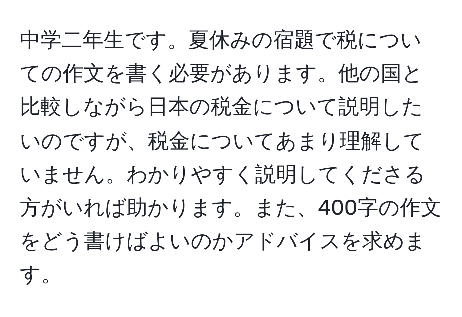 中学二年生です。夏休みの宿題で税についての作文を書く必要があります。他の国と比較しながら日本の税金について説明したいのですが、税金についてあまり理解していません。わかりやすく説明してくださる方がいれば助かります。また、400字の作文をどう書けばよいのかアドバイスを求めます。