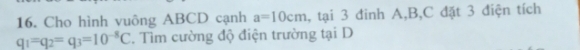 Cho hình vuông ABCD cạnh a=10cm , tại 3 đinh A, B, C đặt 3 điện tích
q_1=q_2=q_3=10^(-8)C. Tìm cường độ điện trường tại D