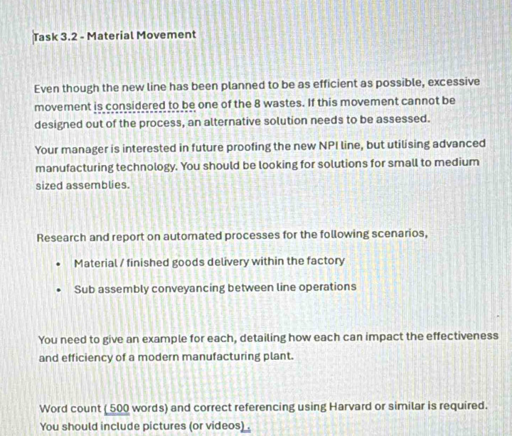 Task 3.2 - Material Movement 
Even though the new line has been planned to be as efficient as possible, excessive 
movement is considered to be one of the 8 wastes. If this movement cannot be 
designed out of the process, an alternative solution needs to be assessed. 
Your manager is interested in future proofing the new NPI line, but utilising advanced 
manufacturing technology. You should be looking for solutions for small to medium 
sized assemblies. 
Research and report on automated processes for the following scenarios, 
Material / finished goods delivery within the factory 
Sub assembly conveyancing between line operations 
You need to give an example for each, detailing how each can impact the effectiveness 
and efficiency of a modern manufacturing plant. 
Word count ( 500 words) and correct referencing using Harvard or similar is required. 
You should include pictures (or videos) .