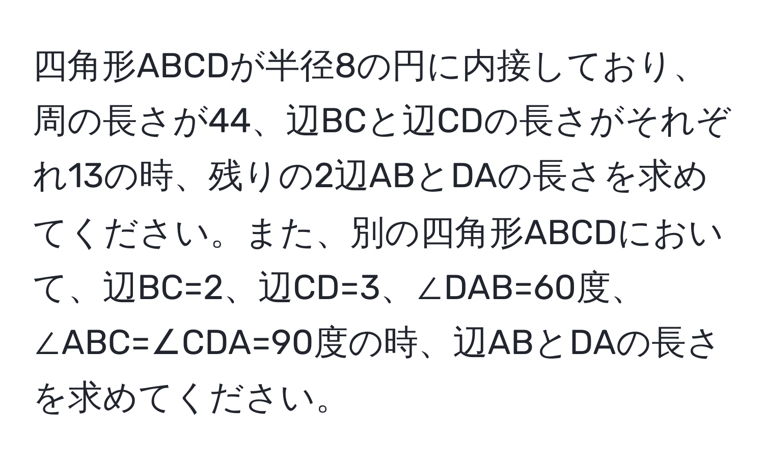 四角形ABCDが半径8の円に内接しており、周の長さが44、辺BCと辺CDの長さがそれぞれ13の時、残りの2辺ABとDAの長さを求めてください。また、別の四角形ABCDにおいて、辺BC=2、辺CD=3、∠DAB=60度、∠ABC=∠CDA=90度の時、辺ABとDAの長さを求めてください。