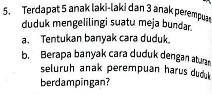 Terdapat 5 anak laki-laki dan 3 anak perempuar 
duduk mengelilingi suatu meja bundar. 
a. Tentukan banyak cara duduk. 
b. Berapa banyak cara duduk dengan aturan 
seluruh anak perempuan harus duduk 
berdampingan?