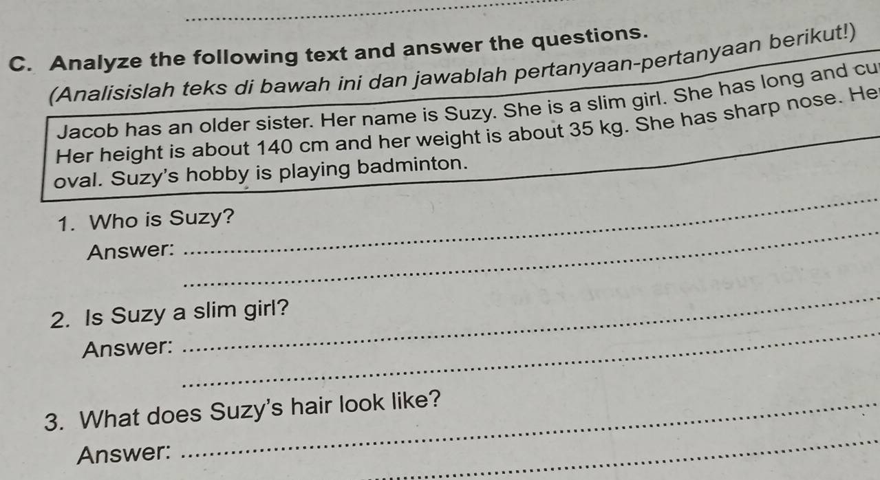 Analyze the following text and answer the questions. 
(Analisislah teks di bawah ini dan jawablah pertanyaan-pertanyaan berikut!) 
Jacob has an older sister. Her name is Suzy. She is a slim girl. She has long and cu 
Her height is about 140 cm and her weight is about 35 kg. She has sharp nose. He 
oval. Suzy's hobby is playing badminton. 
_ 
1. Who is Suzy? 
Answer: 
_ 
2. Is Suzy a slim girl? 
Answer: 
_ 
_ 
3. What does Suzy's hair look like? 
Answer: 
_