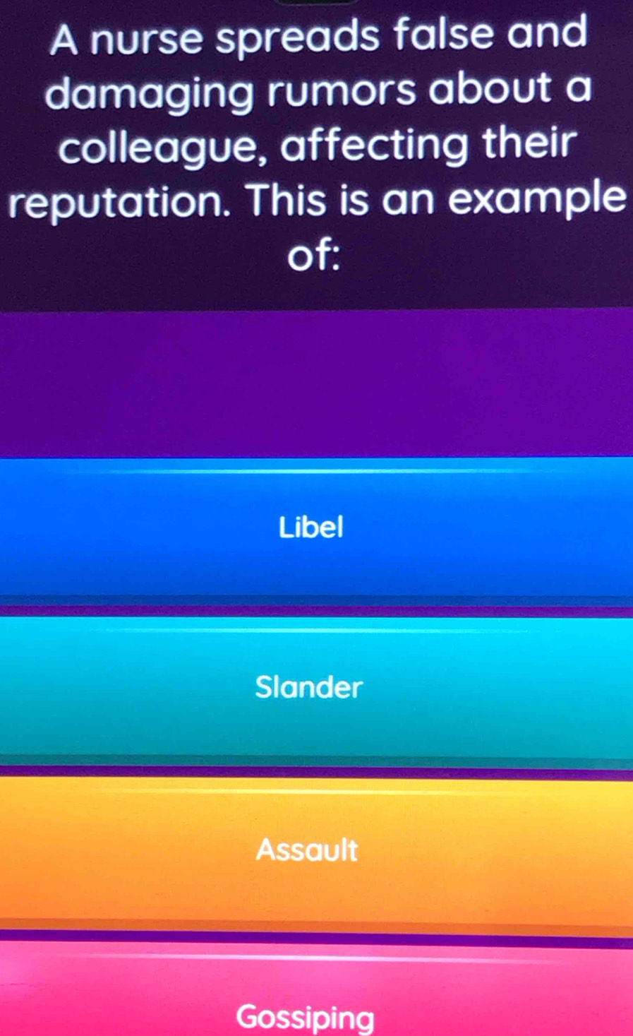 A nurse spreads false and
damaging rumors about a
colleague, affecting their
reputation. This is an example
of:
Libel
Slander
Assault
Gossiping