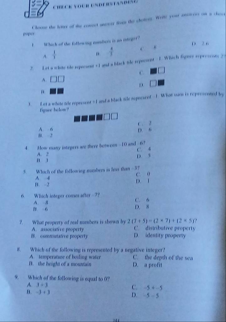 ChecK vour understanding
Choose the letter of the correct snswer from the choises. Write your answers on a sheet
paper
1 Which of the following mumbers is an inieger?
D. 2 6^(frac 1)1
 4/3  C. 8
2. Let a whie tile represent +1 and a black tile represent -1. Which figure represents 27
C. □
A. □ □
D.
n
3. Let a white tile represent +I and a black tile represent --1. What sum is represented by
figure below?
C. 2
A. 6
B. 2 D. 6
4 How many integers are there between -10 and -6?
A. 2 1 C. 4
D. 5
B. 3
5. Which of the following numbers is less than -3?
A 4 C. 0
B. -2 D. 1
6. Which integer comes after -7?
A B C. 6
H 6 D. 8
7. What property of real numbers is shown by 2(7+5)-(2* 7)+(2* 5) ?
A. associative property C. distributive property
B. commutative property D. identity property
8. Which of the following is represented by a negative integer?
A. temperature of boiling water C. the depth of the sea
B. the height of a mountain D. a profit
9. Which of the following is equal to 0?
A. 3+3
C. -5+-5
B. -3+3 D. -5-5