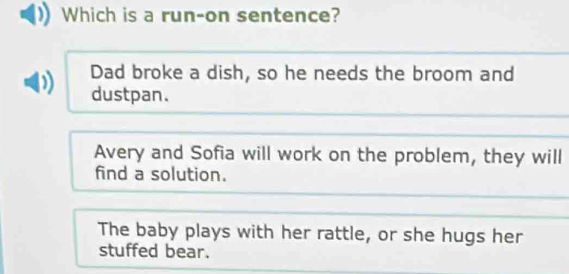 Which is a run-on sentence?
Dad broke a dish, so he needs the broom and
dustpan.
Avery and Sofia will work on the problem, they will
find a solution.
The baby plays with her rattle, or she hugs her
stuffed bear.