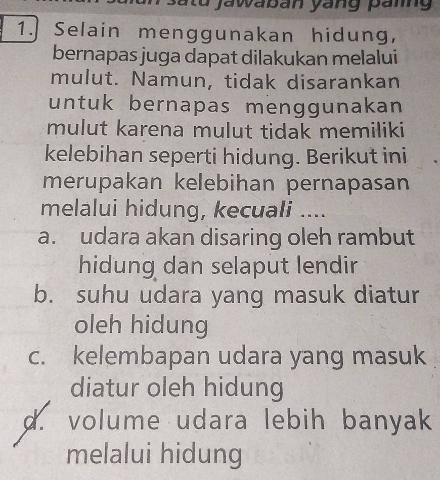 tu jawab an yang paig 
1. Selain menggunakan hidung,
bernapas juga dapat dilakukan melalui
mulut. Namun, tidak disarankan
untuk bernapas menggunakan
mulut karena mulut tidak memiliki
kelebihan seperti hidung. Berikut ini
merupakan kelebihan pernapasan
melalui hidung, kecuali ....
a. udara akan disaring oleh rambut
hidung dan selaput lendir
b. suhu udara yang masuk diatur
oleh hidung
c. kelembapan udara yang masuk
diatur oleh hidung
d. volume udara lebih banyak
melalui hidung