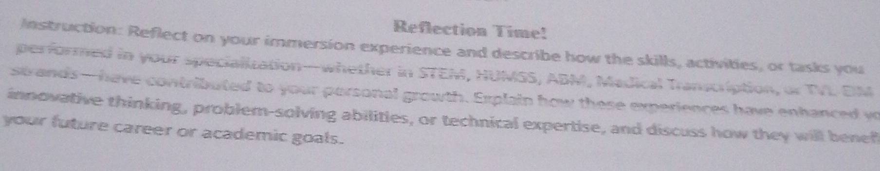 Reflection Time! 
Instruction: Reflect on your immersion experience and describe how the skills, activities, or tasks you 
performed in your specialization—whether in STEM, HUMSS, ABM, Medical Transcription, or TVL EM 
strands—have contributed to your porsonal growth. Explain how these experiences have enhanced w 
innovative thinking, problem-solving abilities, or technical expertise, and discuss how they will benef 
your future career or academic goals.