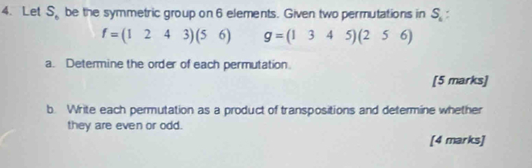 Let S_6 be the symmetric group on 6 elements. Given two permutations in S_6
f=(1243)(56) g=(1345)(256)
a. Determine the order of each permutation 
[5 marks] 
b. Write each permutation as a product of transpositions and determine whether 
they are even or odd. 
[4 marks]