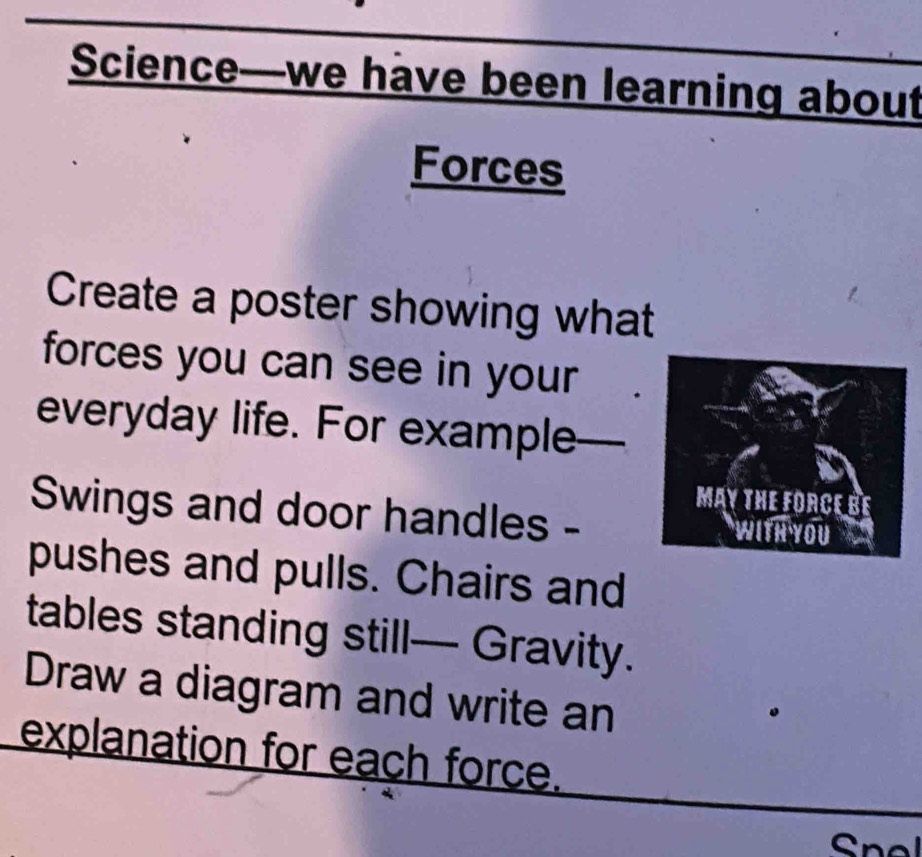 Science—we have been learning about 
Forces 
Create a poster showing what 
forces you can see in your 
everyday life. For example_ 
Swings and door handles - 
pushes and pulls. Chairs and 
tables standing still— Gravity. 
Draw a diagram and write an 
explanation for each force.