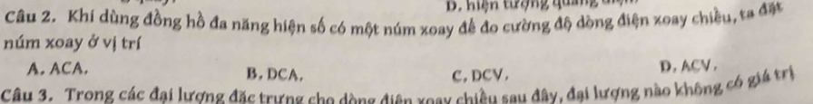 B. Hiện tượng quảng
Câu 2. Khi dùng đồng hồ đa năng hiện số có một núm xoay để đo cường độ dòng điện xoay chiều, ta đặt
núm xoay ở vị trí
A. ACA. B. DCA. C, DCV. D. ACV ,
Câu 3. Trong các đại lương đặc trưng cho dộng điện xoay chiều sau đây, đại lượng nào không có giá trị