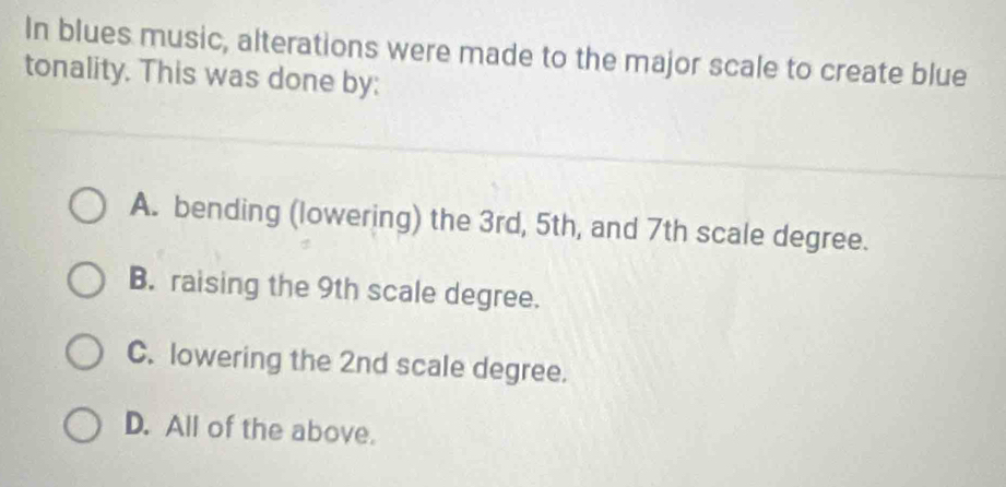 In blues music, alterations were made to the major scale to create blue
tonality. This was done by:
A. bending (lowering) the 3rd, 5th, and 7th scale degree.
B. raising the 9th scale degree.
C. lowering the 2nd scale degree.
D. All of the above.