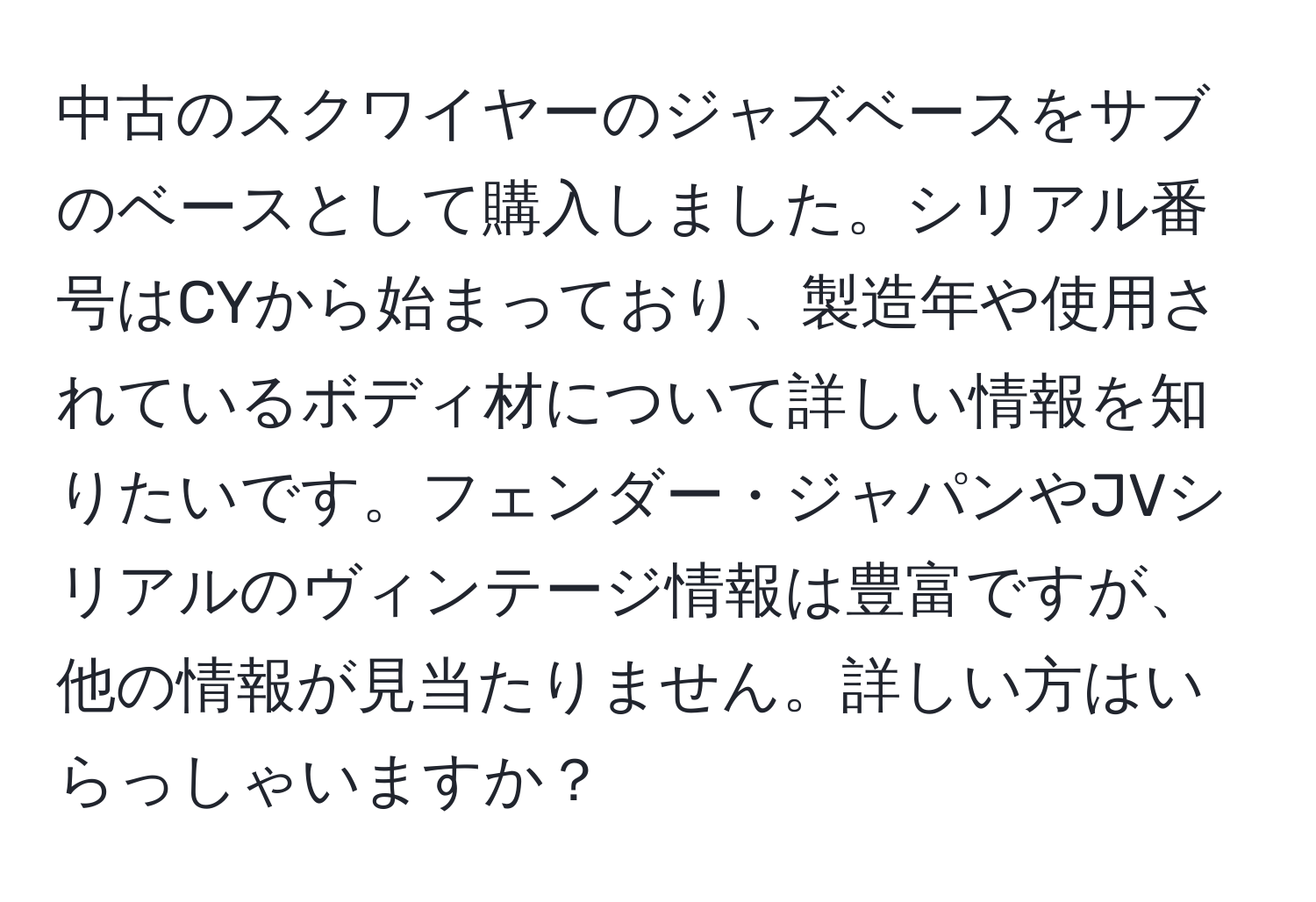 中古のスクワイヤーのジャズベースをサブのベースとして購入しました。シリアル番号はCYから始まっており、製造年や使用されているボディ材について詳しい情報を知りたいです。フェンダー・ジャパンやJVシリアルのヴィンテージ情報は豊富ですが、他の情報が見当たりません。詳しい方はいらっしゃいますか？