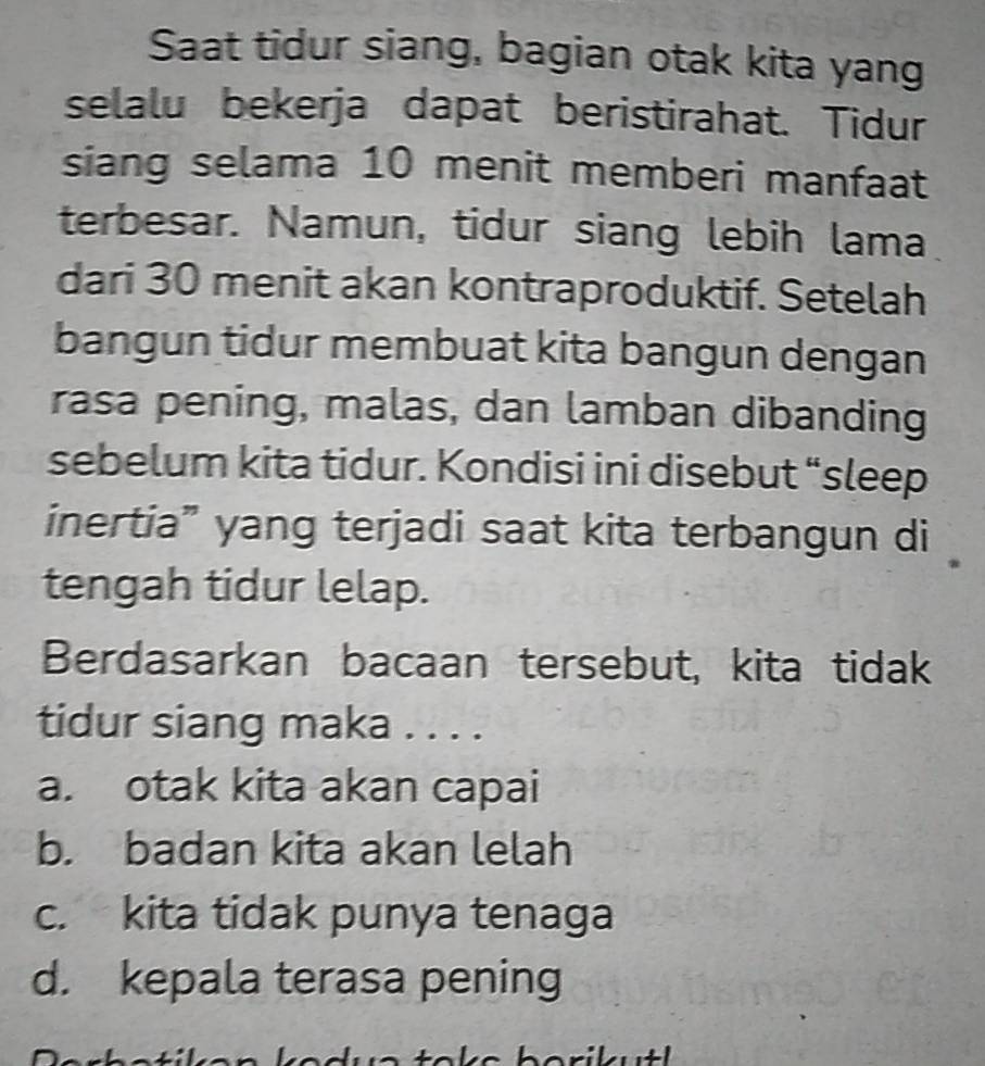 Saat tidur siang, bagian otak kita yang
selalu bekerja dapat beristirahat. Tidur
siang selama 10 menit memberi manfaat
terbesar. Namun, tidur siang lebih lama
dari 30 menit akan kontraproduktif. Setelah
bangun tidur membuat kita bangun dengan
rasa pening, malas, dan lamban dibanding
sebelum kita tidur. Kondisi ini disebut “sleep
inertia” yang terjadi saat kita terbangun di
tengah tidur lelap.
Berdasarkan bacaan tersebut, kita tidak
tidur siang maka . . . .
a. otak kita akan capai
b. badan kita akan lelah
c. kita tidak punya tenaga
d. kepala terasa pening