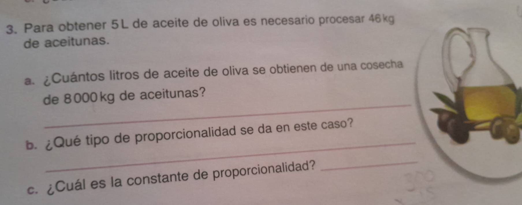 Para obtener 5L de aceite de oliva es necesario procesar 46kg
de aceitunas. 
a. ¿Cuántos litros de aceite de oliva se obtienen de una cosecha 
_ 
de 8000 kg de aceitunas? 
_ 
b. ¿Qué tipo de proporcionalidad se da en este caso? 
c. ¿Cuál es la constante de proporcionalidad? 
_