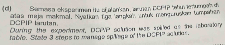 Semasa eksperimen itu dijalankan, larutan DCPIP telah tertumpah di 
atas meja makmal. Nyatkan tiga langkah untuk menguruskan tumpahan 
DCPIP larutan. 
During the experiment, DCPIP solution was spilled on the laboratory 
table. State 3 steps to manage spillage of the DCPIP solution.