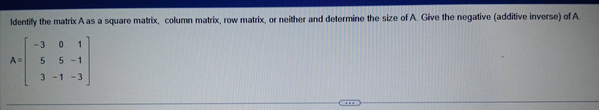 ldentify the matrix A as a square matrix, column matrix, row matrix, or neither and determine the size of A. Give the negative (additive inverse) of A.
A=beginbmatrix -3&0&1 5&5&-1 3&-1&-3endbmatrix