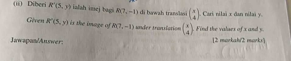 (ii) Diberi R'(5,y) ialah imej bagi R(7,-1) di bawah translasi beginpmatrix x 4endpmatrix. Cari nilai x dan nilai y. 
Given R'(5,y) is the image of R(7,-1) under translation beginpmatrix x 4endpmatrix. Find the values of x and y. 
Jawapan/Answer: [2 markah/2 marks]