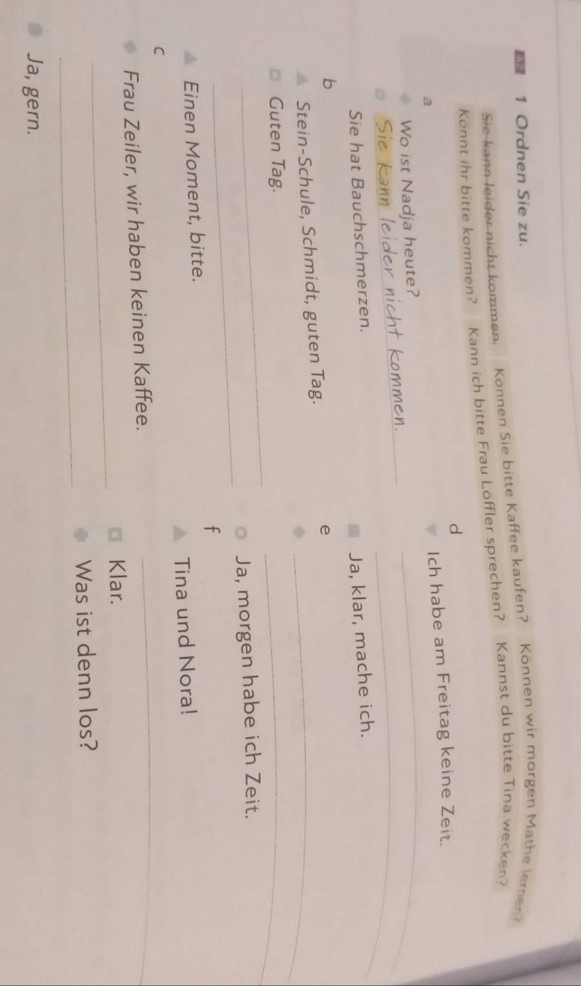 Ordnen Sie zu. 
Sie kann leider nicht kommen. Können Sie bitte Kaffee kaufen? Können wir morgen Mathe leren? 
Konnt ihr bitte kommen? Kann ich bitte Frau Löffler sprechen? Kannst du bitte Tina wecken? 
d 
_ 
a 
Ich habe am Freitag keine Zeit. 
_ 
_ 
Wo ist Nadja heute? 
k 
Sie hat Bauchschmerzen. 
Ja, klar, mache ich. 
b 
Stein-Schule, Schmidt, guten Tag._ 
e 
_ 
Guten Tag. 
_ 
_ 
Ja, morgen habe ich Zeit. 
Einen Moment, bitte. 
C Tina und Nora! 
Frau Zeiler, wir haben keinen Kaffee. 
_ 
_ 
Klar. 
_ 
Was ist denn los? 
Ja, gern.