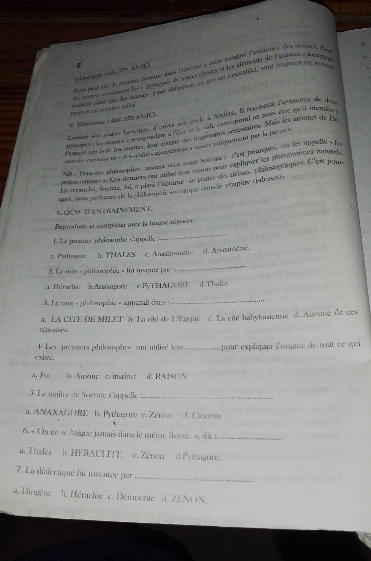 5
8
Il est peur être le premier homme dans l'histoire à avoir imaginé l'existence des atomes. Pou
« Leucippe (160- 370 AV-C)
n cenvet consumment les « principes de tontes choses et les éléments de l'anivers « Leucippe
L=
soutient aussi que les atomes ( par définition, ce qui est insécable), sont toujours en mouve
ment et en nombre inlini.
Comme son maître Leurippe, il ouvrit son école à Abdère. Il reconnaît l'existence de deu
b. Démocrie ( 460-370 AV-JC).
principes : les atomes correspondent à l'être et le vide correspond au non- être qu'il identifie à
l'espace qui isole les atomes, leur assiqne des trajectoires nécessaires, Mais les atomes de Dé
mocrite constiment » des réalités géométriques susies iniquement par la pensée.
NB : Tous ces philosophes avaient véen avant Socrate ;  c'est pourquoi, on les appelle « les
présocratiques ». Ces demiers ont utilisé leur raison pour expliquer les phénomènes naturels
Ei revanche, Socrate, lui, a placé l'homme au centre des débats philosophiques. C'est pour.
quoi, nous parlerons de la philosophie socratique dans le chapitre ci-dessous.
6. QCM D'ENTRAINEMENT.
Reproduire et compléter avec la bonne réponse.
L. Le premier philosophe s'appelle :
_
a. Pythagore b. THALES c. Anaximandre d. Anaximène.
2. Le mot « philosophie » fut inventé par
_
a. Héraclite h.Anaxagore c.PyTHAGORE d.Thafes.
3. Le mot « philosophie » apparait dans 
_
a. LA CITE DE MILET b. La cité de L'Egypte e. La cité babylonienne d. Aucune de ces
réponses.
Les premiers philosophes ont utilisé leur._  pour explquer l'origine de ou cequi 
existc.
a. Foi b. Amour c. instincet d. RAISON
5. Le maître de Socrate s'appelle :_
a. ANAXAGORE b. Pythagore c. Zénon d. Ciceron
6. « On ne se baigne jamais dans le même fleuve, », dit _
a. Thalès b. HERACLITE c. Zénon d.Pythagore.
7. La dialectique fut inventée par _
a. Diogène  b. Héraclite  c. Démocrite  d. ZENON,