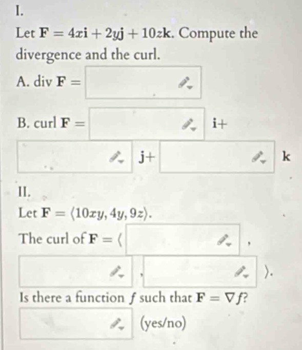 Let F=4xi+2yj+10zk. Compute the 
divergence and the curl. 
A. div F=□
B. curl F=□ i+
□ □ j+□ k 
II. 
Let F=langle 10xy,4y,9zrangle. 
The curl of F=(□ / , 
□ , □. 
Is there a function f such that F=Vf
y_o □^ (yes/no)