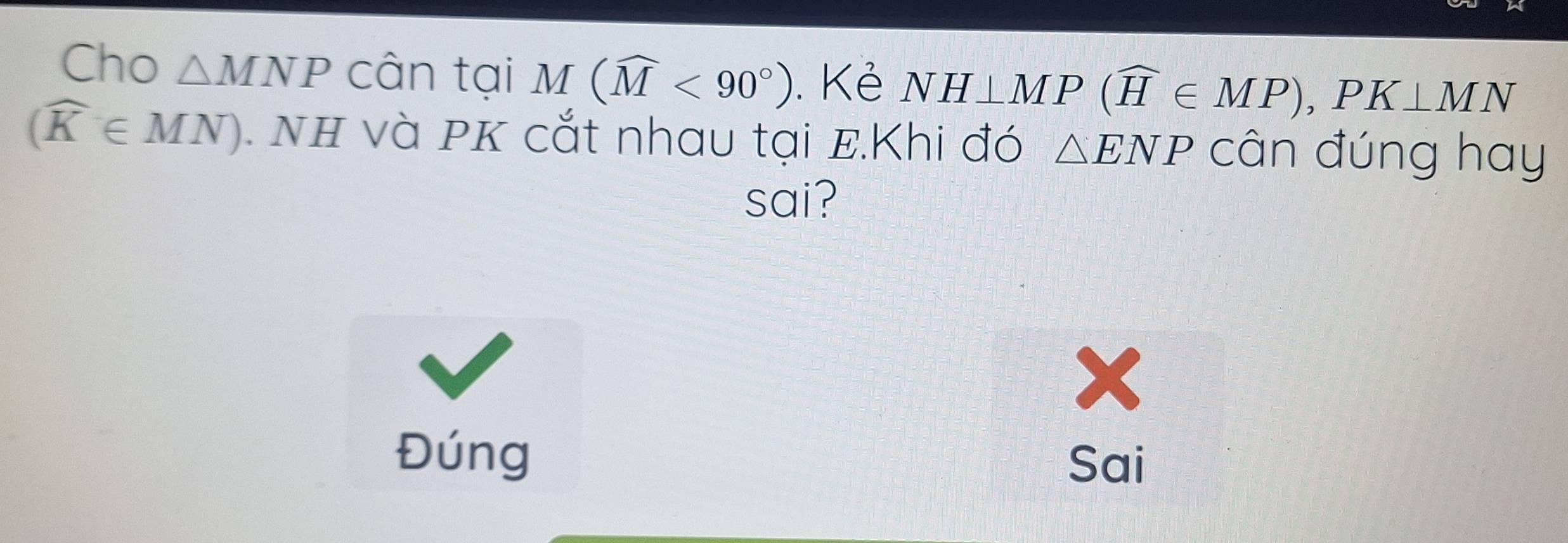 Cho △ MNP cân tại M(widehat M<90°). Kẻ NH⊥ MP(widehat H∈ MP), PK⊥ MN
(widehat K∈ MN) NH và PK cắt nhau tại E.Khi đó △ ENP cân đúng hay
sai?
x
Đúng
Sai