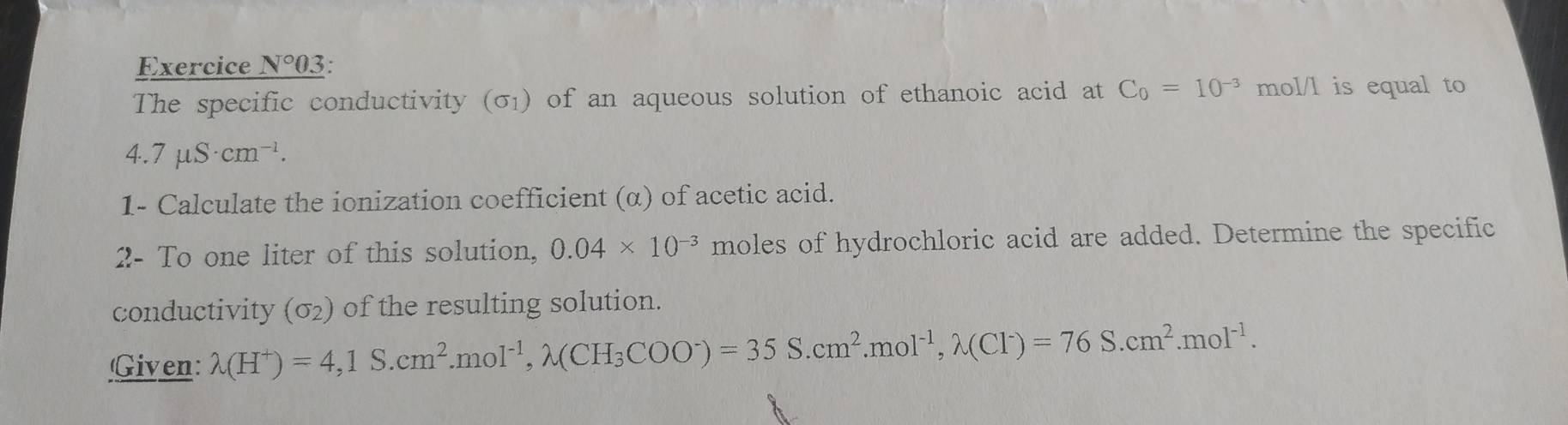 Exercice N°03 ; . 
The specific conductivity (σ) of an aqueous solution of ethanoic acid at C_0=10^(-3) mol/l is equal to
4.7mu S· cm^(-1). 
1- Calculate the ionization coefficient (α) of acetic acid. 
2- To one liter of this solution, 0.04* 10^(-3) moles of hydrochloric acid are added. Determine the specific 
conductivity (sigma _2) of the resulting solution. 
Given: lambda (H^+)=4,1S.cm^2.mol^(-1), lambda (CH_3COO^-)=35S.cm^2. mol^(-1), lambda (Cl^-)=76S.cm^2.mol^(-1).