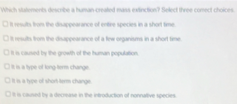 Which stalements describe a human-created mass extinction? Select three correct choices.
It results from the disappearance of entire species in a short time.
It results from the disappearance of a few organisms in a short time.
It is caused by the growth of the human population.
It is a type of long-term change.
It is a type of short-term change.
It is caused by a decrease in the introduction of nonnative species.