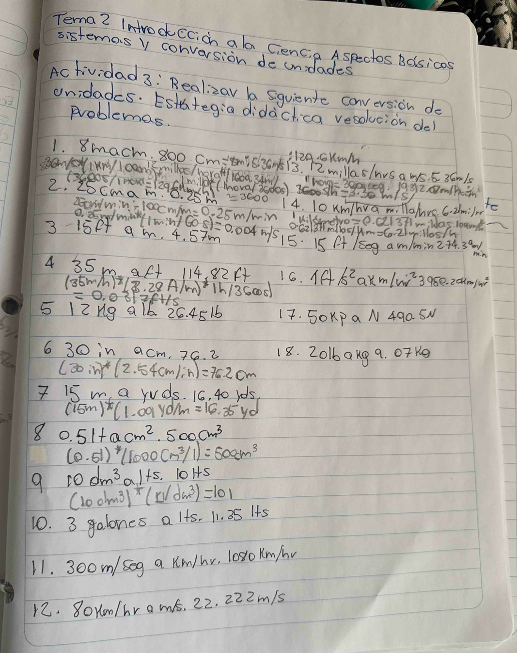 Tema 2 Introckccicn ala Gencia Aspectos Boisicas
sistenas v conversion de unidades
Actividad 3: Realizav ba siquiente conversion do
unidadcs. Esth+eg:a didàctica vesokucion de
problemas.
:12g. cKm/m
1. 8macm. 800 cm:smis 3am 13. 12 millaslnvs a ms. 5 36m1s
SaNeNIVN I camb3milles /naraH/ 160a. 34ml h01g= 3009se9. 1932. m/Ha
(Ce0S/inowd=129Sngh cmilld (mova/ 30d0s) 3600sh=
2. 2SCmam. O.
n/e
Zoo mincloccmp n=0.25m/min 14. 10 Kmhva m. Tlalurs. 6. 2lmilr to
0. 25uminty (min
I vilsmmelve C I'mildas loan
062181mdlas/um-6- 21v:llos/h
3-15e+ am. n/(overline 05.4)=0.004m/s 15. 15 A+ /seg am/min2+4. 39
rin
4 35 m aft 114, 82A+ 16. 1AB^2 ak m/n/w^2395e-20km m/k
(35m/) *(8.28A/m)*1h/3600
=0.0317.ft/s
5 12ng a 16 26. 451 17. 5OKPaN 490. SM
6 30 in acm. 26. 2 18. 2016akg 9. OTK9
(30in)^*(2.54cm/sh)=76.2cm
7 15 m a rvds. 16, 40 r0s
(15m)* (1.09yd/m=16.35yd
8 0.51+0.cm^2,500cm^3
(0.51)* (1000cm^3/1)=500cm^3
9 10dm^3al+5. 10145
(100lm^3)^+(N/dm^3)=101
10. 3 galones a lfs. 11. 35 Its
11. 300m/ seg a Km/hv, l0s1o Km/v
12. 8oxm/hr ams. 22. 222m/s