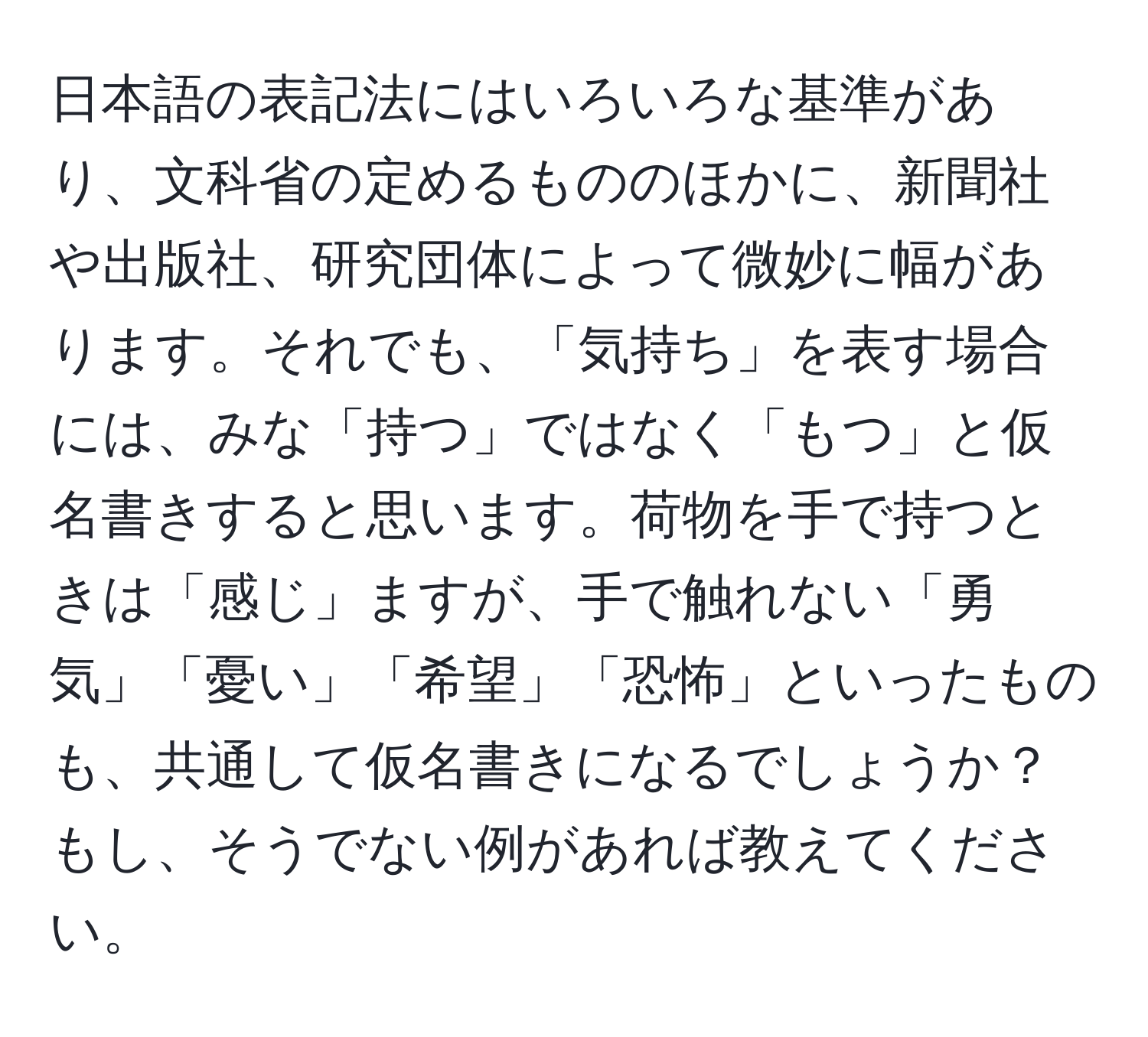 日本語の表記法にはいろいろな基準があり、文科省の定めるもののほかに、新聞社や出版社、研究団体によって微妙に幅があります。それでも、「気持ち」を表す場合には、みな「持つ」ではなく「もつ」と仮名書きすると思います。荷物を手で持つときは「感じ」ますが、手で触れない「勇気」「憂い」「希望」「恐怖」といったものも、共通して仮名書きになるでしょうか？もし、そうでない例があれば教えてください。