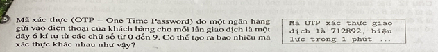 Mã xác thực (OTP - One Time Password) do một ngân hàng Mã OTP xác thực giao 
gửi vào điện thoại của khách hàng cho mỗi lần giao dịch là một 
dãy 6 kí tự từ các chữ số từ 0 đến 9. Có thể tạo ra bao nhiêu mã dịch là 712892, hiệu 
xác thực khác nhau như vậy? lực trong 1 phút ...