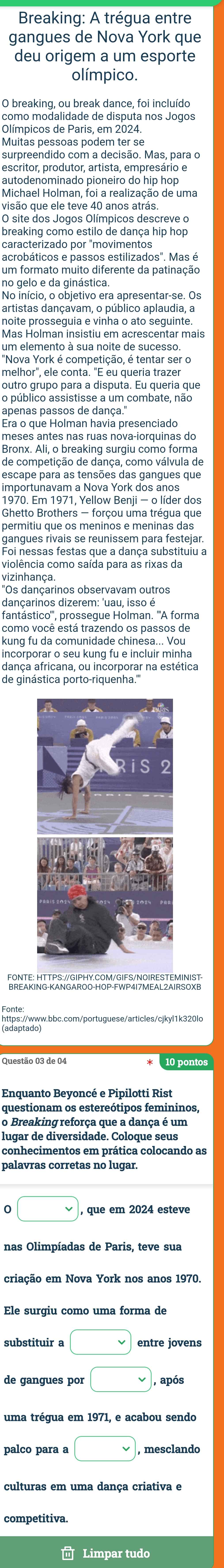 Breaking: A trégua entre
gangues de Nova York que
deu origem a um esporte
olímpico.
O breaking, ou break dance, foi incluído
como modalidade de disputa nos Jogos
Olímpicos de Paris, em 2024.
Muitas pessoas podem ter se
surpreendido com a decisão. Mas, para o
escritor, produtor, artista, empresário e
autodenominado pioneiro do hip hop
Michael Holman, foi a realização de uma
visão que ele teve 40 anos atrás.
O site dos Jogos Olímpicos descreve o
breaking como estilo de dança hip hop
caracterizado por "movimentos
acrobáticos e passos estilizados". Mas é
um formato muito diferente da patinação
no gelo e da ginástica.
No início, o objetivo era apresentar-se. Os
artistas dançavam, o público aplaudia, a
noite prosseguia e vinha o ato seguinte
Mas Holman insistiu em acrescentar mais
um elemento à sua noite de sucesso.
"Nova York é competição, é tentar ser o
melhor", ele conta. "E eu queria trazer
outro grupo para a disputa. Eu queria que
o público assistisse a um combate, não
apenas passos de dança.'
Era o que Holman havia presenciado
meses antes nas ruas nova-iorquinas do
Bronx. Ali, o breaking surgiu como forma
de competição de dança, como válvula de
importunavam a Nova York dos anos
1970. Em 1971, Yellow Benji - o líder dos
Ghetto Brothers — forçou uma trégua que
permitiu que os meninos e meninas das
gangues rivais se reunissem para festejar.
Foi nessas festas que a dança substituiu a
violência como saída para as rixas da
vizinhança.
"Os dançarinos observavam outros
dançarinos dizerem: 'uau, isso é
fantástico''', prossegue Holman. '''A forma
como você está trazendo os passos de
kung fu da comunidade chinesa... Vou
incorporar o seu kung fu e incluir minha
dança africana, ou incorporar na estética
de ginástica porto-riquenha.'''
FONTE: HTTPS://GIPHY.COM/GIFS/NOIRESTEMINIST
https://www.bbc.com/portuguese/articles/cjkyl1k320lo
10 pontos
Enquanto Bevoncé e Pipilotti Rist
questionam os estereótipos femininos
o Breaking reforça que a dança é um
palavras corretas no lugar.
0 □ , que em 2024 esteve
nas Olimpíadas de Paris, teve sua
criação em Nova York nos anos 1970.
Ele surgiu como uma forma de
substituir a □
de gangues por □ , após
uma trégua em 1971, e acabou sendo
palco para a □ , mesclando
culturas em uma dança criativa e
competitiva.
 Limpar tudo